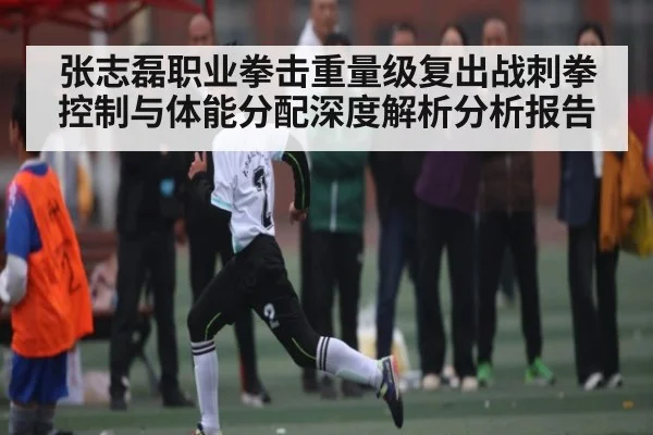 张志磊职业拳击重量级复出战刺拳控制与体能分配深度解析分析报告