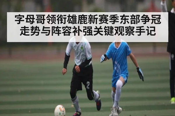 字母哥领衔雄鹿新赛季东部争冠走势与阵容补强关键观察手记