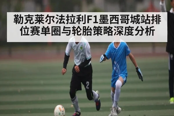 勒克莱尔法拉利F1墨西哥城站排位赛单圈与轮胎策略深度分析